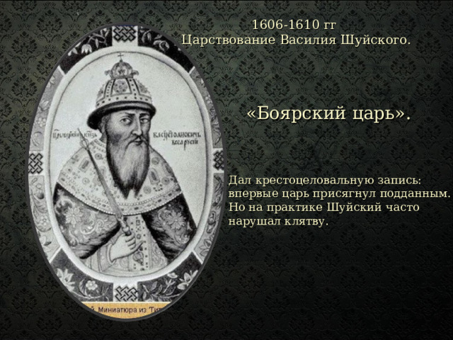 1606-1610 гг Царствование  Василия Шуйского.   «Боярский царь». Дал крестоцеловальную запись: впервые царь присягнул подданным. Но на практике Шуйский часто нарушал клятву. 