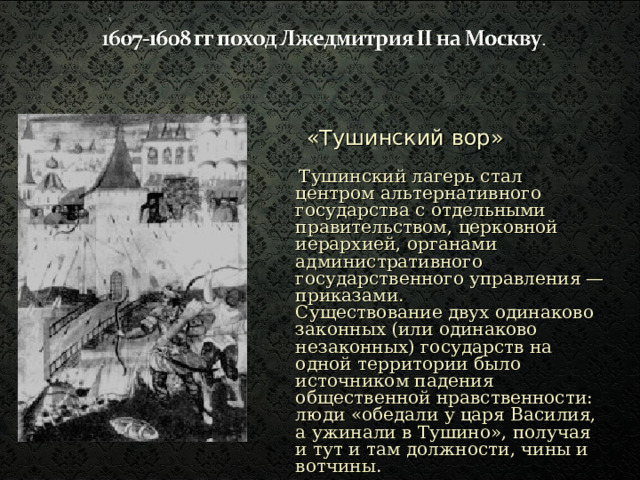 «Тушинский вор»  Тушинский лагерь стал центром  альтернативного государства с отдельными правительством, церковной иерархией, органами административного государственного управления — приказами.  Существование двух одинаково законных (или одинаково незаконных) государств на одной территории было источником падения общественной нравственности: люди «обедали у царя Василия, а ужинали в Тушино», получая и тут и там должности, чины и вотчины. 
