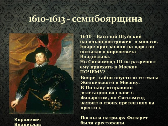 1610 - Василий Шуйский насильно пострижен в монахи. Бояре пригласили на царство польского королевича Владислава. Но Сигизмунд III не разрешил ему приехать в Москву. ПОЧЕМУ?  Бояре тайно впустили гетмана Жолкевского в Москву. В Польшу отправили делегацию во главе с Филаретом, но Сигизмунд заявил о своих претензиях на престол.  Послы и патриарх Филарет были арестованы.  Королевич Владислав 