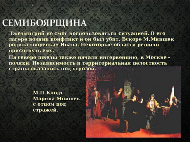Лжедмитрий не смог воспользоваться ситуацией. В его лагере возник конфликт и он был убит. Вскоре М.Мнишек родила «воренка» Ивана.  Некоторые области решили присягнуть ему. На севере шведы также начали интервенцию, в Москве - поляки. Независимость и территориальная целостность страны оказались под угрозой. М.П.Клодт. Марина Мнишек с отцом под стражей.  