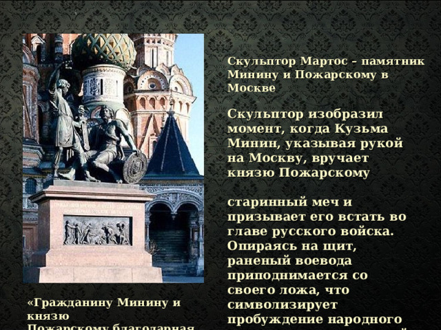 Скульптор Мартос – памятник Минину и Пожарскому в Москве Скульптор изобразил момент, когда Кузьма Минин, указывая рукой на Москву, вручает князю Пожарскому  старинный меч и призывает его встать во главе русского войска. Опираясь на щит, раненый воевода приподнимается со своего ложа, что символизирует пробуждение народного самосознания в трудный для отечества час.    «Гражданину Минину и князю Пожарскому благодарная Россия» 