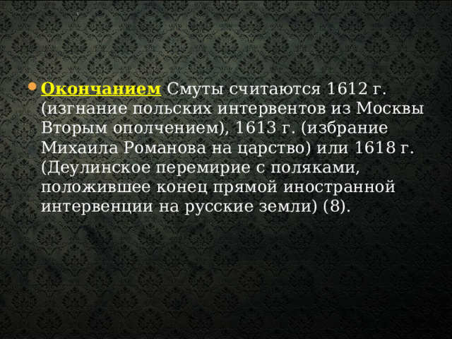 Окончанием  Смуты считаются 1612 г. (изгнание польских интервентов из Москвы Вторым ополчением), 1613 г. (избрание Михаила Романова на царство) или 1618 г. (Деулинское перемирие с поляками, положившее конец прямой иностранной интервенции на русские земли) (8). 