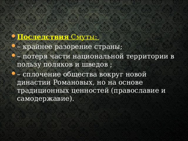 Последствия Смуты: – крайнее разорение страны; – потеря части национальной территории в пользу поляков и шведов ; – сплочение общества вокруг новой династии Романовых, но на основе традиционных ценностей (православие и самодержавие).  