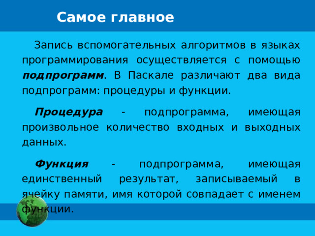 Самое главное Запись вспомогательных алгоритмов в языках программирования осуществляется с помощью подпрограмм . В Паскале различают два вида подпрограмм: процедуры и функции. Процедура - подпрограмма, имеющая произвольное количество входных и выходных данных. Функция - подпрограмма, имеющая единственный результат, записываемый в ячейку памяти, имя которой совпадает с именем функции. 