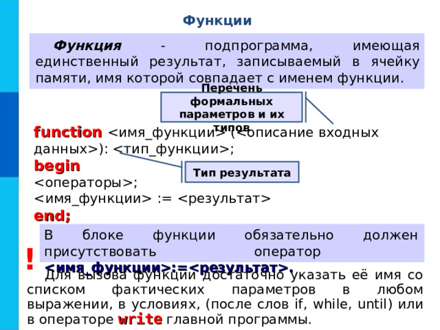 Функции Функция - подпрограмма, имеющая единственный результат, записываемый в ячейку памяти, имя которой совпадает с именем функции. Перечень формальных параметров и их типов function  (): ; begin ;  :=  end; Тип результата В блоке функции обязательно должен присутствовать оператор :=. ! Для вызова функции достаточно указать её имя со списком фактических параметров в любом выражении, в условиях, (после слов if, while, until ) или в операторе write главной программы.  