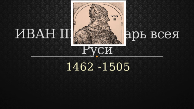 ИВАН III – государь всея Руси 1462 -1505 