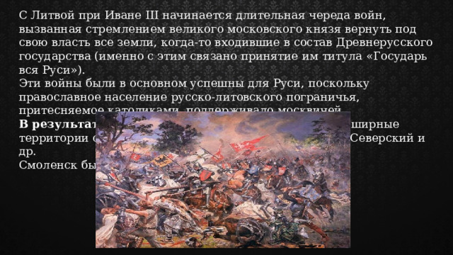 С Литвой при Иване III начинается длительная череда войн, вызванная стремлением великого московского князя вернуть под свою власть все земли, когда-то входившие в состав Древнерусского государства (именно с этим связано принятие им титула «Государь вся Руси»). Эти войны были в основном успешны для Руси, поскольку православное население русско-литовского пограничья, притесняемое католиками, поддерживало москвичей. В результате войн под контроль Москвы перешли обширные территории с древними городами Чернигов, Новгород-Северский и др. Смоленск был подчинен позже, уже при Василии III. 