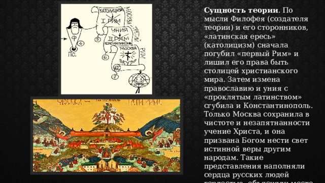 Сущность теории . По мысли Филофея (создателя теории) и его сторонников, «латинская ересь» (католицизм) сначала погубил «первый Рим» и лишил его права быть столицей христианского мира. Затем измена православию и уния с «проклятым латинством» сгубила и Константинополь. Только Москва сохранила в чистоте и незапятнанности учение Христа, и она призвана Богом нести свет истинной веры другим народам. Такие представления наполняли сердца русских людей гордостью, объясняли место и роль нового государства в мировой истории. 