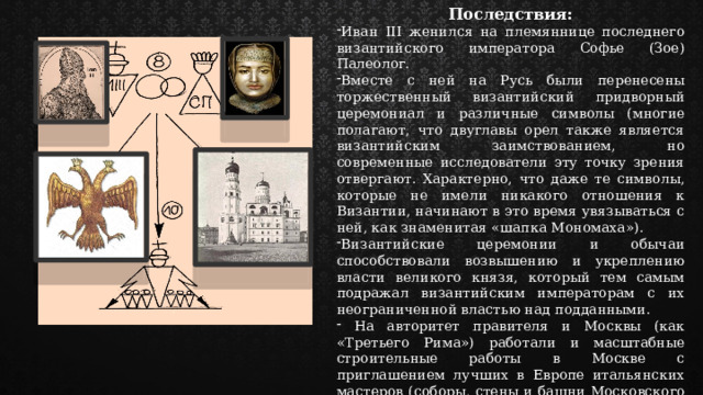 Последствия: Иван III женился на племяннице последнего византийского императора Софье (Зое) Палеолог. Вместе с ней на Русь были перенесены торжественный византийский придворный церемониал и различные символы (многие полагают, что двуглавы орел также является византийским заимствованием, но современные исследователи эту точку зрения отвергают. Характерно, что даже те символы, которые не имели никакого отношения к Византии, начинают в это время увязываться с ней, как знаменитая «шапка Мономаха»). Византийские церемонии и обычаи способствовали возвышению и укреплению власти великого князя, который тем самым подражал византийским императорам с их неограниченной властью над подданными.  На авторитет правителя и Москвы (как «Третьего Рима») работали и масштабные строительные работы в Москве с приглашением лучших в Европе итальянских мастеров (соборы, стены и башни Московского Кремля, Грановитая палата, колокольня «Иван Великий» и пр.). 