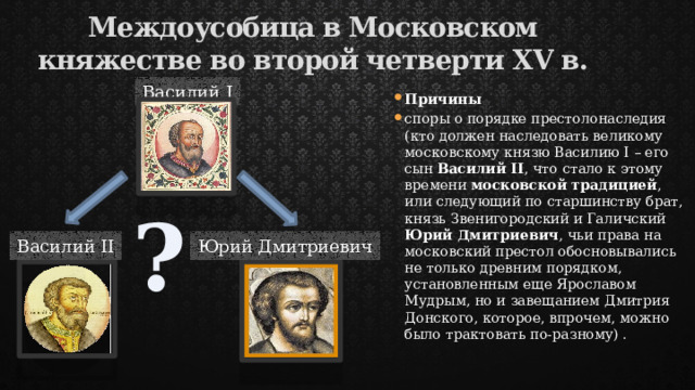 Междоусобица в Московском княжестве во второй четверти XV в. Василий I Причины споры о порядке престолонаследия (кто должен наследовать великому московскому князю Василию I – его сын Василий II , что стало к этому времени московской традицией , или следующий по старшинству брат, князь Звенигородский и Галичский Юрий Дмитриевич , чьи права на московский престол обосновывались не только древним порядком, установленным еще Ярославом Мудрым, но и завещанием Дмитрия Донского, которое, впрочем, можно было трактовать по-разному) . ? Василий II Юрий Дмитриевич 