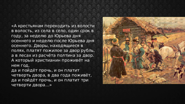 «А крестьянам переходить из волости в волость, из села в село, один срок в году, за неделю до Юрьева дня осеннего и неделю после Юрьева дня осеннего. Дворы, находящиеся в полях, платят пожилое за двор рубль, а в лесах из расчёта полтина за двор. А который христианин проживёт на нем год, да и пойдёт прочь, и он платит четверть двора, в два года поживёт, да и пойдёт прочь, и он платит три четверти двора…» 