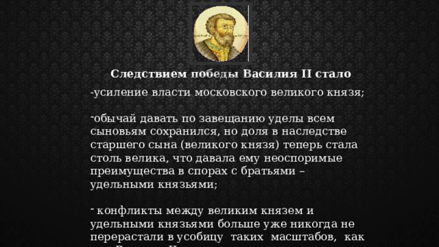Следствием победы Василия II стало -усиление власти московского великого князя; обычай давать по завещанию уделы всем сыновьям сохранился, но доля в наследстве старшего сына (великого князя) теперь стала столь велика, что давала ему неоспоримые преимущества в спорах с братьями – удельными князьями;  конфликты между великим князем и удельными князьями больше уже никогда не перерастали в усобицу таких масштабов, как при Василии II. 