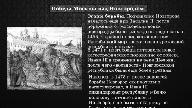 Победа Москвы над Новгородом. Этапы борьбы . Подчинение Новгорода началось еще при Василии II: после поражения от московских войск новгородцы были вынуждены подписать в 1456 г. крайне невыгодный для них Яжелбицкий мир, значительно урезавший республику в правах В 1471 г. новгородцы потерпели новое катастрофическое поражение от войска Ивана III в сражении на реке Шелони, после чего «вольности» Новгородской республики были еще более урезаны Наконец, в 1478 г. после недолгой борьбы Новгород окончательно капитулировал, и Иван III ликвидировал республику («Вечю колоколу в отчине нашей в Новегороде не быти, посаднику не быти, а государство нам свое держати») 