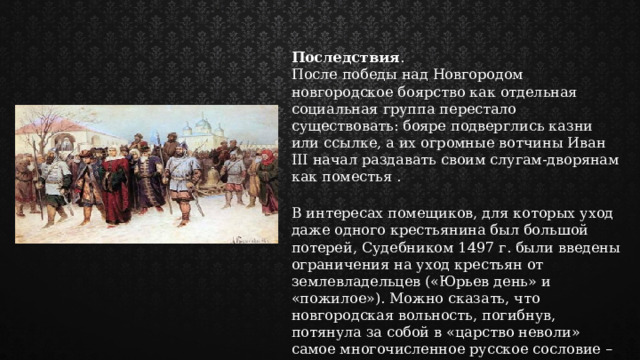 Последствия . После победы над Новгородом новгородское боярство как отдельная социальная группа перестало существовать: бояре подверглись казни или ссылке, а их огромные вотчины Иван III начал раздавать своим слугам-дворянам как поместья . В интересах помещиков, для которых уход даже одного крестьянина был большой потерей, Судебником 1497 г. были введены ограничения на уход крестьян от землевладельцев («Юрьев день» и «пожилое»). Можно сказать, что новгородская вольность, погибнув, потянула за собой в «царство неволи» самое многочисленное русское сословие – крестьянство. 