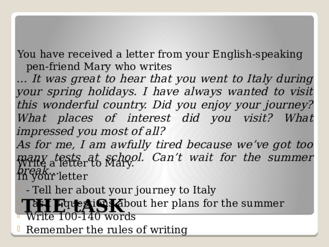 You have received a letter from your English-speaking pen-friend Mary who writes Write a letter to Mary. In your letter - Tell her about your journey to Italy - ask 3 questions about her plans for the summer Write 100-140 words Remember the rules of writing … It was great to hear that you went to Italy during your spring holidays. I have always wanted to visit this wonderful country. Did you enjoy your journey? What places of interest did you visit? What impressed you most of all? As for me, I am awfully tired because we’ve got too many tests at school. Can’t wait for the summer break… THE tASK 