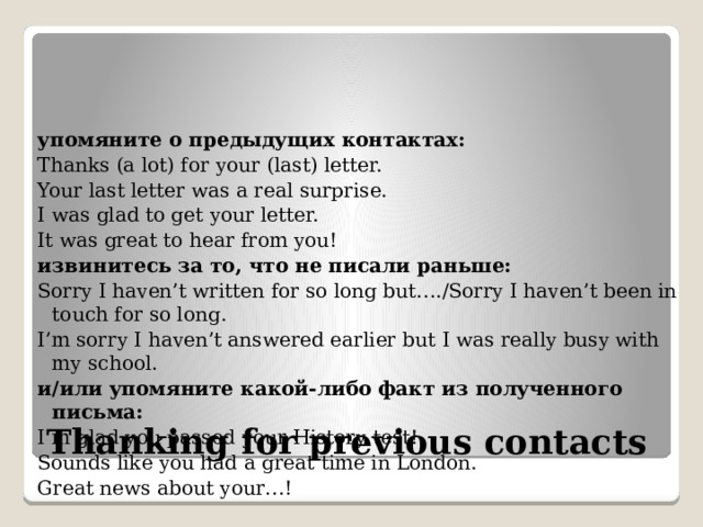 упомяните о предыдущих контактах: Thanks (a lot) for your (last) letter. Your last letter was a real surprise. I was glad to get your letter. It was great to hear from you! извинитесь за то, что не писали раньше: Sorry I haven’t written for so long but…./Sorry I haven’t been in touch for so long. I’m sorry I haven’t answered earlier but I was really busy with my school. и/или упомяните какой-либо факт из полученного письма: I’m glad you passed your History test! Sounds like you had a great time in London. Great news about your…! Thanking for previous contacts 