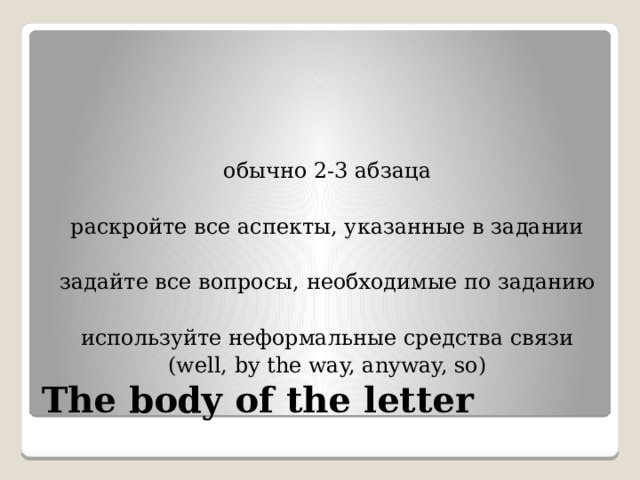 обычно 2-3 абзаца раскройте все аспекты, указанные в задании задайте все вопросы, необходимые по заданию используйте неформальные средства связи (well, by the way, anyway, so) The body of the letter 