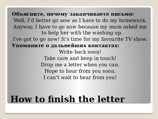 Объясните, почему заканчиваете письмо: Well, I’d better go now as I have to do my homework. Anyway, I have to go now because my mum asked me to help her with the washing up. I’ve got to go now! It’s time for my favourite TV show. Упомяните о дальнейших контактах: Write back soon! Take care and keep in touch! Drop me a letter when you can. Hope to hear from you soon. I can’t wait to hear from you! How to finish the letter 