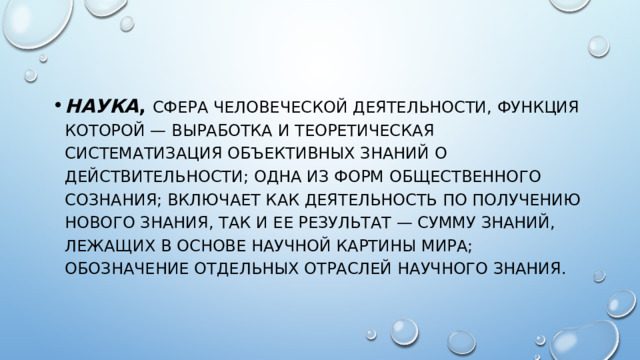 НАУКА , сфера человеческой деятельности, функция которой — выработка и теоретическая систематизация объективных знаний о действительности; одна из форм общественного сознания; включает как деятельность по получению нового знания, так и ее результат — сумму знаний, лежащих в основе научной картины мира; обозначение отдельных отраслей научного знания. 