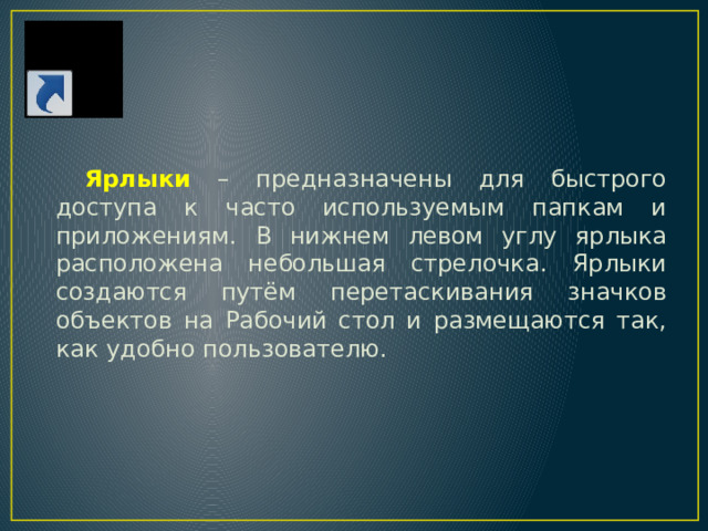 Ярлыки –  предназначены для быстрого доступа к часто используемым папкам и приложениям. В нижнем левом углу ярлыка расположена небольшая стрелочка. Ярлыки с оздаются путём перетаскивания значков объектов на Рабочий стол и размещаются так, как удобно пользователю. 
