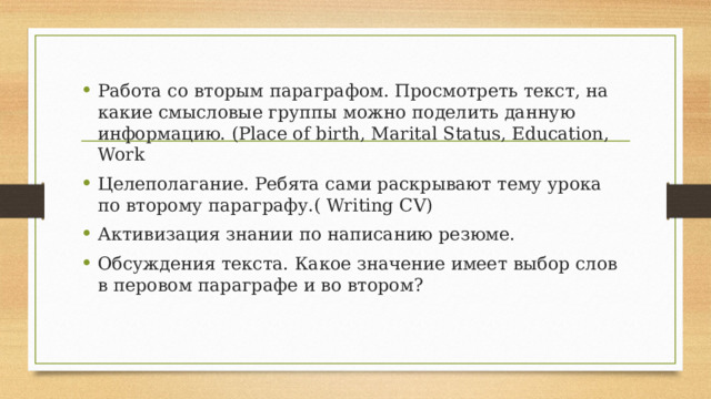 Работа со вторым параграфом. Просмотреть текст, на какие смысловые группы можно поделить данную информацию. (Place of birth, Marital Status, Education, Work Целеполагание. Ребята сами раскрывают тему урока по второму параграфу.( Writing CV) Активизация знании по написанию резюме. Обсуждения текста. Какое значение имеет выбор слов в перовом параграфе и во втором? 