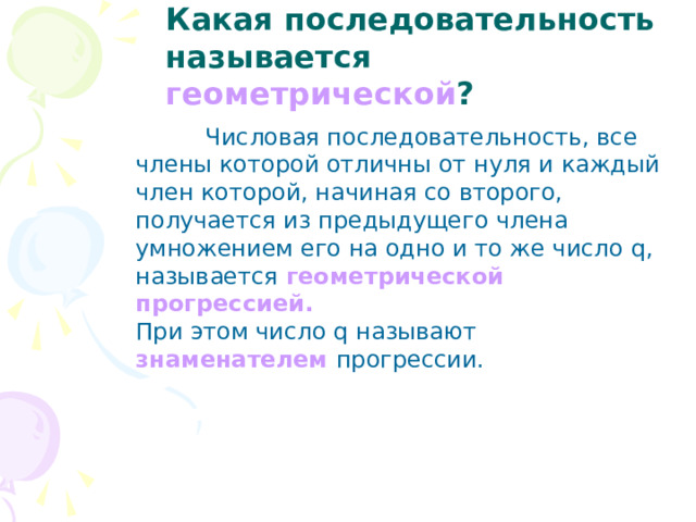 Какая последовательность называется геометрической ?  Числовая последовательность, все члены которой отличны от нуля и каждый член которой, начиная со второго, получается из предыдущего члена умножением его на одно и то же число q , называется геометрической прогрессией. При этом число q называют знаменателем прогрессии. 