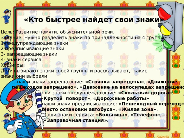 «Кто быстрее найдет свои знаки» Цель: Развитие памяти, объяснительной речи. Задание: Нужно разделить знаки по принадлежности на 4 группы: 1-предупреждающие знаки 2-предписывающие знаки 3- запрещающие знаки 4- знаки сервиса Ход игры: Дети выбирают знаки своей группы и рассказывают, какие знаки они выбрали.  1-наши знаки запрещающие: «Стоянка запрещена» , «Движение  пешеходов запрещено» , «Движение на велосипедах запрещено» .  2—наши знаки предупреждающие: «Скользкая дорога» ,  «Крутой поворот» , «Дорожные работы» .  3—наши знаки предписывающие: «Пешеходный переход» ,  «Место остановки автобуса» , «Жилая зона» .  4—наши знаки сервиса: «Больница» , «Телефон» ,  «Заправочная станция» . 