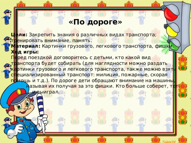 «По дороге» Цели:  Закрепить знания о различных видах транспорта; тренировать внимание, память. Материал:  Картинки грузового, легкового транспорта, фишки. Ход игры: Перед поездкой договоритесь с детьми, кто какой вид транспорта будет собирать (для наглядности можно раздать картинки грузового и легкового транспорта, также можно взять специализированный транспорт: милиция, пожарные, скорая помощь и т.д.). По дороге дети обращают внимание на машины,  называя их получая за это фишки. Кто больше соберет, тот  и выиграл. 