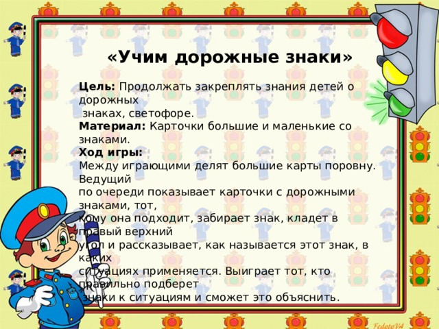 ++ «Учим дорожные знаки» Цель:  Продолжать закреплять знания детей о дорожных  знаках, светофоре. Материал:  Карточки большие и маленькие со знаками. Ход игры: Между играющими делят большие карты поровну. Ведущий по очереди показывает карточки с дорожными знаками, тот, кому она подходит, забирает знак, кладет в правый верхний угол и рассказывает, как называется этот знак, в каких ситуациях применяется. Выиграет тот, кто правильно подберет  знаки к ситуациям и сможет это объяснить. 