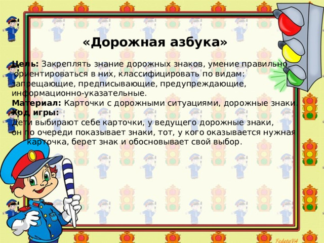 «Дорожная азбука» Цель:  Закреплять знание дорожных знаков, умение правильно  ориентироваться в них, классифицировать по видам: запрещающие, предписывающие, предупреждающие, информационно-указательные. Материал:  Карточки с дорожными ситуациями, дорожные знаки. Ход игры: Дети выбирают себе карточки, у ведущего дорожные знаки, он по очереди показывает знаки, тот, у кого оказывается нужная  карточка, берет знак и обосновывает свой выбор. 