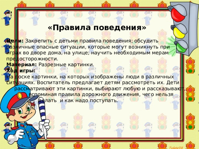 «Правила поведения» Цели:  Закрепить с детьми правила поведения; обсудить различные опасные ситуации, которые могут возникнуть при играх во дворе дома, на улице; научить необходимым мерам предосторожности. Материал:  Разрезные картинки. Ход игры: На доске картинки, на которых изображены люди в различных ситуациях. Воспитатель предлагает детям рассмотреть их. Дети  рассматривают эти картинки, выбирают любую и рассказывают,  вспоминая правила дорожного движения, чего нельзя  делать и как надо поступать. 