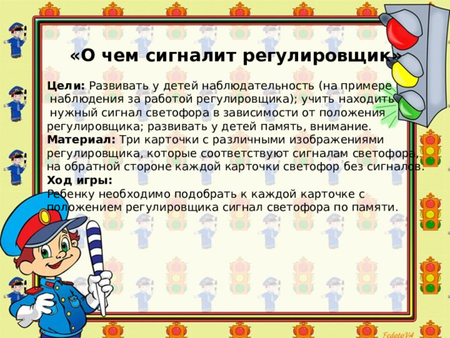 «О чем сигналит регулировщик» Цели:  Развивать у детей наблюдательность (на примере  наблюдения за работой регулировщика); учить находить  нужный сигнал светофора в зависимости от положения регулировщика; развивать у детей память, внимание. Материал:  Три карточки с различными изображениями регулировщика, которые соответствуют сигналам светофора, на обратной стороне каждой карточки светофор без сигналов. Ход игры: Ребенку необходимо подобрать к каждой карточке с положением регулировщика сигнал светофора по памяти. 