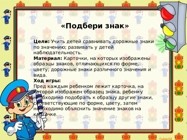 «Подбери знак» Цели:  Учить детей сравнивать дорожные знаки по значению; развивать у детей наблюдательность. Материал:  Карточки, на которых изображены образцы знаков, отличающихся по форме, цвету; дорожные знаки различного значения и вида. Ход игры: Пред каждым ребенком лежит карточка, на которой изображен образец знака, ребенку необходимо подобрать к образцу другие знаки, соответствующие по форме, цвету, затем необходимо объяснить значение знаков на карточке. 