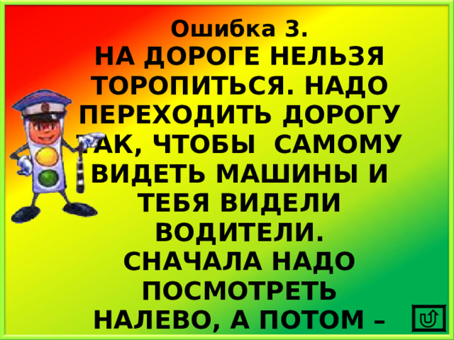 Ошибка 3. НА ДОРОГЕ НЕЛЬЗЯ ТОРОПИТЬСЯ. НАДО ПЕРЕХОДИТЬ ДОРОГУ ТАК, ЧТОБЫ САМОМУ ВИДЕТЬ МАШИНЫ И ТЕБЯ ВИДЕЛИ ВОДИТЕЛИ. СНАЧАЛА НАДО ПОСМОТРЕТЬ НАЛЕВО, А ПОТОМ – НАПРАВО. 