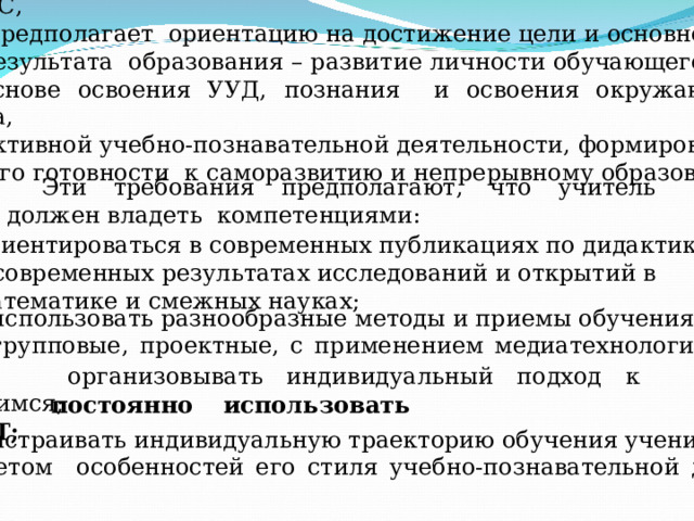  Системно-деятельностный подход, который лег в основу ФГОС,  предполагает ориентацию на достижение цели и основного результата образования – развитие личности обучающегося на основе освоения УУД, познания и освоения окружающего мира, активной учебно-познавательной деятельности, формирование  его готовности к саморазвитию и непрерывному образованию. Эти требования предполагают, что учитель должен владеть компетенциями: ориентироваться в современных публикациях по дидактике,  в современных результатах исследований и открытий в  математике и смежных науках; использовать разнообразные методы и приемы обучения (групповые, проектные, с применением медиатехнологий и др); - организовывать индивидуальный подход к учащимся; - постоянно использовать ИКТ; выстраивать индивидуальную траекторию обучения ученика с учетом особенностей его стиля учебно-познавательной деят-ти; 