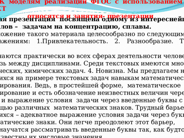 К моделям реализации ФГОС с использованием ИКТ  относятся и занятия- презентации Данная презентация посвящена одному из интереснейших разделов – задачам на концентрацию, сплавы. Предложение такого материала целесообразно по следующим соображениям: 1.Привлекательность. 2. Разнообразие. Текстовые задачи встречаются практически во всех сферах деятельности человека. 3. Связь между дисциплинами. Среди текстовых имеются много  физических, химических задач. 4. Новизна. Мы предлагаем научить  учащихся на примере текстовых задач навыкам математического моделирования. Ведь, в простейшей форме, математическое моделирование и есть обозначение неизвестных величин через буквы и выражение условия задачи через введенные буквы с  помощью различных математических знаков. Трудный барьер для  учащихся – адекватное выражение условия задачи через буквы и математические знаки. Они легче преодолеют этот барьер,  если научатся рассматривать введенные буквы так, как будто мы  уже известны их числовые значения. 