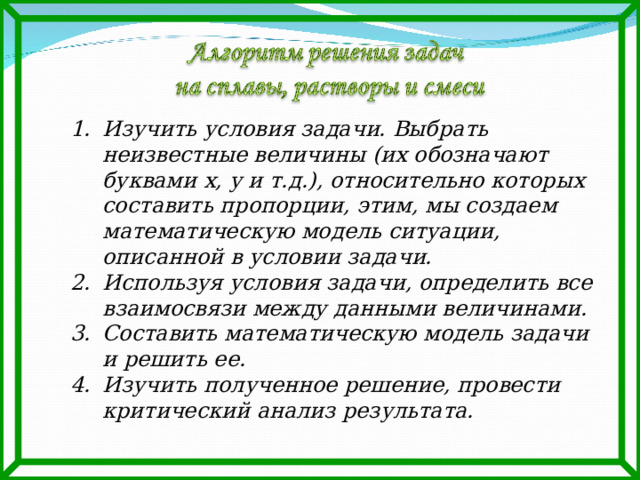 Изучить условия задачи. Выбрать неизвестные величины (их обозначают буквами х, у и т.д.), относительно которых составить пропорции, этим, мы создаем математическую модель ситуации, описанной в условии задачи. Используя условия задачи, определить все взаимосвязи между данными величинами. Составить математическую модель задачи и решить ее. Изучить полученное решение, провести критический анализ результата. 