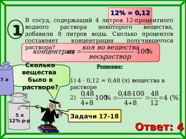 12% = 0,12  В сосуд, содержащий 4 литров 12-процентного водного раствора некоторого вещества, добавили 8 литров воды. Сколько процентов составляет концентрация получившегося раствора? 1 Сколько вещества было в растворе? 1) 4 · 0,12 = 0,48 (л) вещества в растворе 7 л 2) Задачи 17-18 5 л 12% р-р Ответ: 4 6 