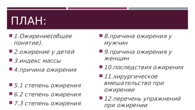 План: 1.Ожирение(общее понятие). 2.ожирение у детей 3.индекс массы 4.причина ожирения 5.1 степень ожирения 6.2 степень ожирения 7.3 степень ожирения 8.причина ожирения у мужчин 9.причина ожирения у женщин 10.последствия ожирения 11.хирургическое вмешательство при ожирении 12.перечень упражнений при ожирении 