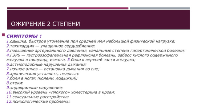 Ожирение 2 степени симптомы :  1 .одышка, быстрое утомление при средней или небольшой физической нагрузке;  2 .тахикардия — учащенное сердцебиение;  3. повышение артериального давления, начальные степени гипертонической болезни;  4. ГЭРБ — гастроэзофагеальная рефлюксная болезнь, заброс кислого содержимого желудка в пищевод, изжога, 5. боли в верхней части желудка;  6. астмоподобные нарушения дыхания;  7. ночное апноэ — остановка дыхания во сне;  8 .хроническая усталость, недосып;  7. боли в ногах (колени, лодыжки);  8 .отеки;  9. эндокринные нарушения;  10 .высокий уровень «плохого» холестерина в крови;  11. сексуальные расстройства;  12. психологические проблемы.   