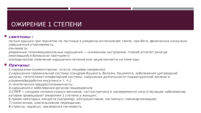 Ожирение 1 степени симптомы :  легкая одышка при поднятии по лестнице в умеренно интенсивном темпе, при беге, физических нагрузках;  повышенная утомляемость;  сонливость;  умеренные психоэмоциональные нарушения — сниженное настроение, плохой аппетит (иногда сменяющийся буквально «волчьим»);  эпизодическое появление нарушения питания или зацикленности на теме еды. Причины:  1.переедание (алиментарное, то есть пищевое ожирение);  2.нарушения гормональной системы (синдром Кушинга, болезнь Хашимото, заболевания щитовидной железы, гипоталамо-гипофизарной системы, нарушение деятельности поджелудочной железы и усвоения/выработки инсулина и т. п.);  3.генетическая предрасположенность;  4.нарушения и заболевания органов пищеварения;  5.СПКЯ — синдром поликистозных яичников, частая причина и одновременно сопутствующее заболевание, которое провоцирует ожирение 1 степени у женщин;  6.прием некоторых лекарств (например, контрацептивов, системных глюкокортикоидов);  7.психогенное, компульсивное переедание;  8.стрессы, недосып, чрезмерная сонливость.  