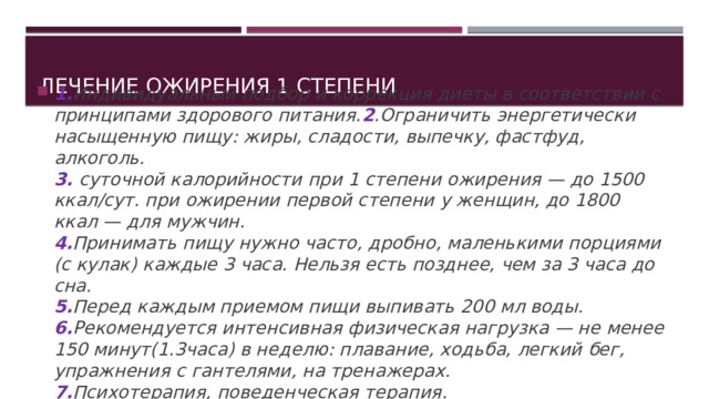 Лечение ожирения 1 степени 1. Индивидуальный подбор и коррекция диеты в соответствии с принципами здорового питания. 2 .Ограничить энергетически насыщенную пищу: жиры, сладости, выпечку, фастфуд, алкоголь.  3. суточной калорийности при 1 степени ожирения — до 1500 ккал/сут. при ожирении первой степени у женщин, до 1800 ккал — для мужчин.  4. Принимать пищу нужно часто, дробно, маленькими порциями (с кулак) каждые 3 часа. Нельзя есть позднее, чем за 3 часа до сна.  5. Перед каждым приемом пищи выпивать 200 мл воды.  6. Рекомендуется интенсивная физическая нагрузка — не менее 150 минут(1.3часа) в неделю: плавание, ходьба, легкий бег, упражнения с гантелями, на тренажерах.  7. Психотерапия, поведенческая терапия.  8. Медикаментозное лечение ожирения первой степени 