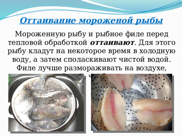 Оттаивание мороженой рыбы Мороженную рыбу и рыбное филе перед тепловой обработкой оттаивают . Для этого рыбу кладут на некоторое время в холодную воду, а затем споласкивают чистой водой. Филе лучше размораживать на воздухе, прикрыв плёнкой, чтобы оно не сохло. 