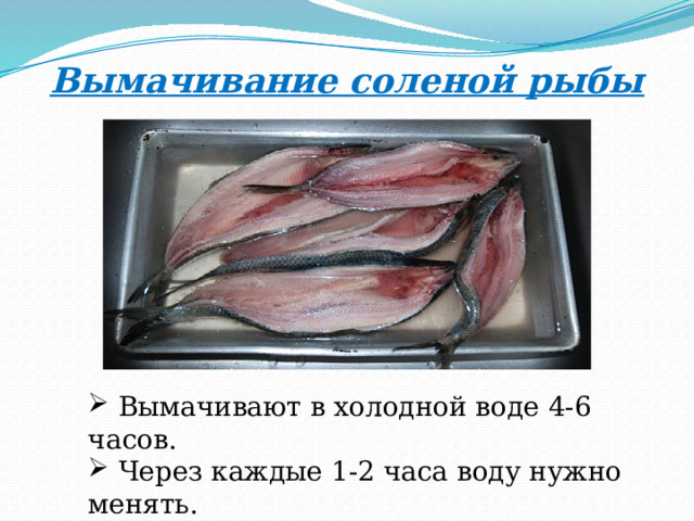 Вымачивание соленой рыбы  Вымачивают в холодной воде 4-6 часов.  Через каждые 1-2 часа воду нужно менять.  Сельдь вымачивают 2-4 часа. 