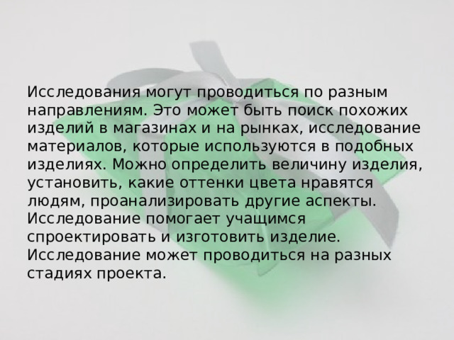 Исследования могут проводиться по разным направлениям. Это может быть поиск похожих изделий в магазинах и на рынках, исследование материалов, которые используются в подобных изделиях. Можно определить величину изделия, установить, какие оттенки цвета нравятся людям, проанализировать другие аспекты. Исследование помогает учащимся спроектировать и изготовить изделие. Исследование может проводиться на разных стадиях проекта. 