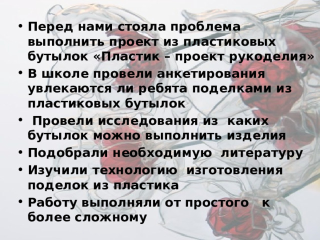 Перед нами стояла проблема выполнить проект из пластиковых бутылок «Пластик – проект рукоделия» В школе провели анкетирования увлекаются ли ребята поделками из пластиковых бутылок  Провели исследования из каких бутылок можно выполнить изделия Подобрали необходимую литературу Изучили технологию изготовления поделок из пластика Работу выполняли от простого к более сложному 