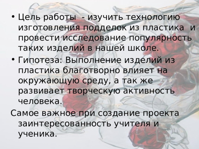 Цель работы - изучить технологию изготовления подделок из пластика и провести исследование популярность таких изделий в нашей школе. Гипотеза: Выполнение изделий из пластика благотворно влияет на окружающую среду, а так же развивает творческую активность человека. Самое важное при создание проекта заинтересованность учителя и ученика. 