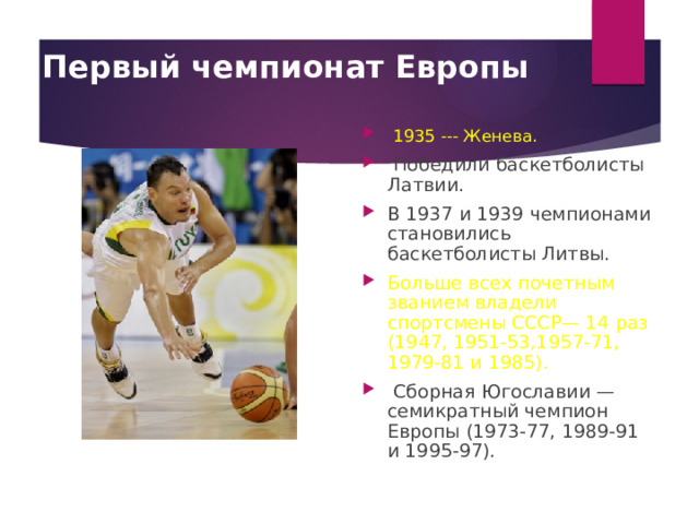 Первый чемпионат Европы   1935 --- Женева.  Победили баскетболисты Латвии. В 1937 и 1939 чемпионами становились баскетболисты Литвы. Больше всех почетным званием владели спортсмены СССР— 14 раз (1947, 1951-53,1957-71, 1979-81 и 1985).  Сборная Югославии — семикратный чемпион Европы (1973-77, 1989-91 и 1995-97). 