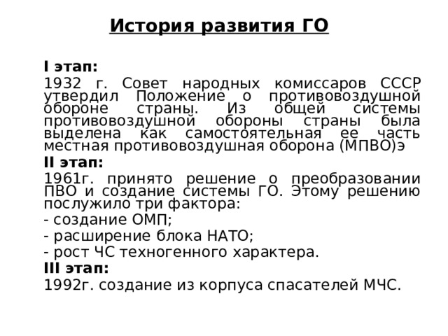 История развития ГО  I этап:  1932 г. Совет народных комиссаров СССР утвердил Положение о противовоздушной обороне страны. Из общей системы противовоздушной обороны стра­ны была выделена как самостоятельная ее часть местная противовоз­душная оборона (МПВО)э  II этап:  1961г. принято решение о преобразовании ПВО и создание системы ГО. Этому решению послужило три фактора:  - создание ОМП;  - расширение блока НАТО;  - рост ЧС техногенного характера.  III этап:  1992г. создание из корпуса спасателей МЧС. 