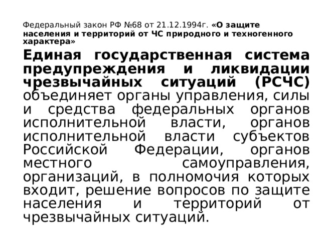   Федеральный закон РФ №68 от 21.12.1994г. «О защите населения и территорий от ЧС природного и техногенного характера»   Единая государственная система предупреждения и ликвидации чрезвычайных ситуаций (РСЧС) объединяет органы управления, силы и средства федеральных органов исполнительной власти, органов исполнительной власти субъектов Российской Федерации, органов местного самоуправления, организаций, в полномочия которых входит, решение вопросов по защите населения и территорий от чрезвычайных ситуаций. 